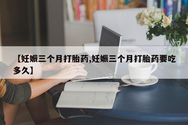 堕胎药网上购买【妊娠三个月打胎药,妊娠三个月打胎药要吃多久】
