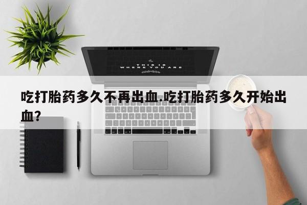 堕胎药网上购买吃打胎药多久不再出血.吃打胎药多久开始出血？