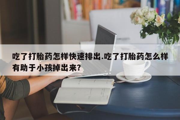 堕胎药网上购买吃了打胎药怎样快速排出.吃了打胎药怎么样有助于小孩掉出来？