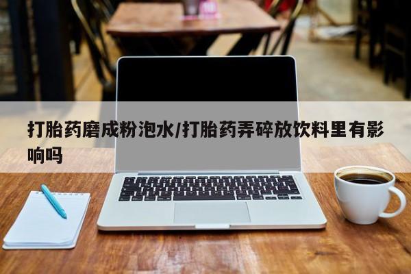 堕胎药网上购买打胎药磨成粉泡水/打胎药弄碎放饮料里有影响吗