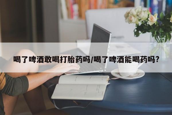 堕胎药网上购买喝了啤酒敢喝打胎药吗/喝了啤酒能喝药吗?