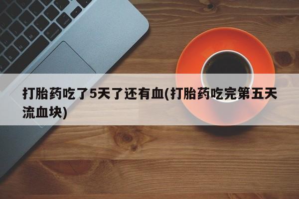 堕胎药网上购买打胎药吃了5天了还有血(打胎药吃完第五天流血块)