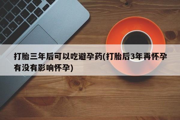 堕胎药网上购买打胎三年后可以吃避孕药(打胎后3年再怀孕有没有影响怀孕)