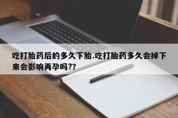 堕胎药网上购买吃打胎药后的多久下胎.吃打胎药多久会掉下来会影响再孕吗?？