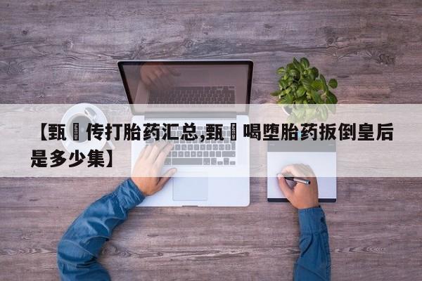堕胎药网上购买【甄嬛传打胎药汇总,甄嬛喝堕胎药扳倒皇后是多少集】