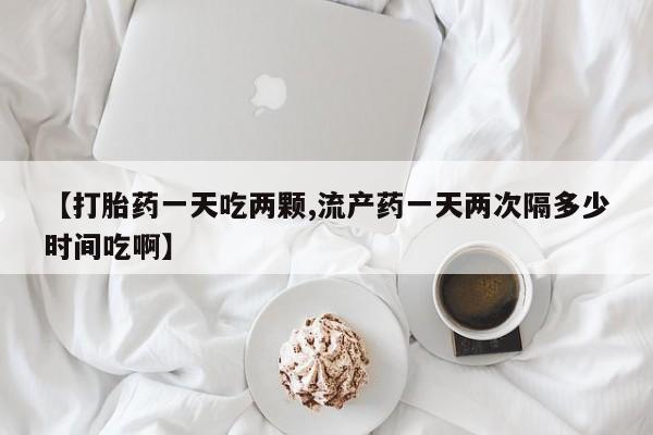 堕胎药网上购买【打胎药一天吃两颗,流产药一天两次隔多少时间吃啊】