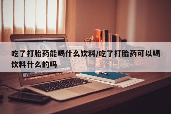 堕胎药网上购买吃了打胎药能喝什么饮料/吃了打胎药可以喝饮料什么的吗