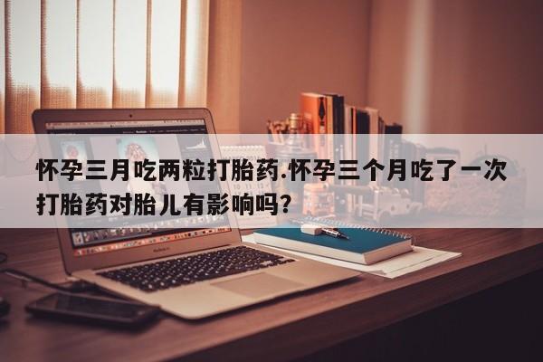 堕胎药网上购买怀孕三月吃两粒打胎药.怀孕三个月吃了一次打胎药对胎儿有影响吗？
