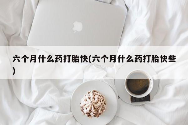 堕胎药网上购买六个月什么药打胎快(六个月什么药打胎快些)