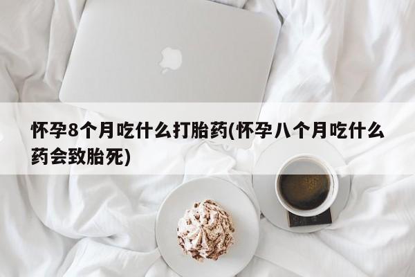 堕胎药网上购买怀孕8个月吃什么打胎药(怀孕八个月吃什么药会致胎死)