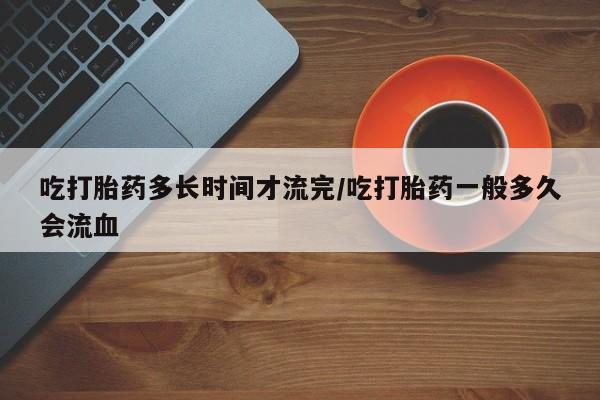 堕胎药网上购买吃打胎药多长时间才流完/吃打胎药一般多久会流血