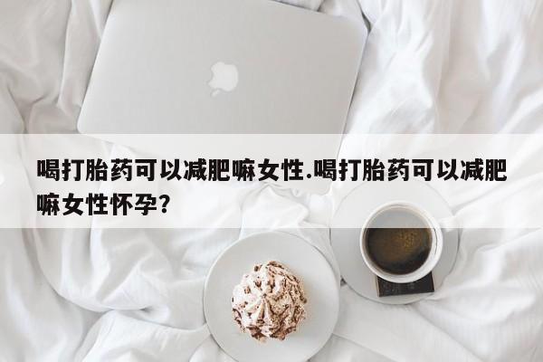 堕胎药网上购买喝打胎药可以减肥嘛女性.喝打胎药可以减肥嘛女性怀孕？