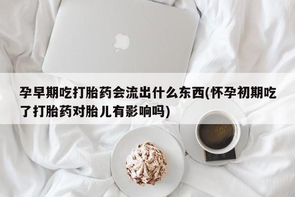 堕胎药网上购买孕早期吃打胎药会流出什么东西(怀孕初期吃了打胎药对胎儿有影响吗)