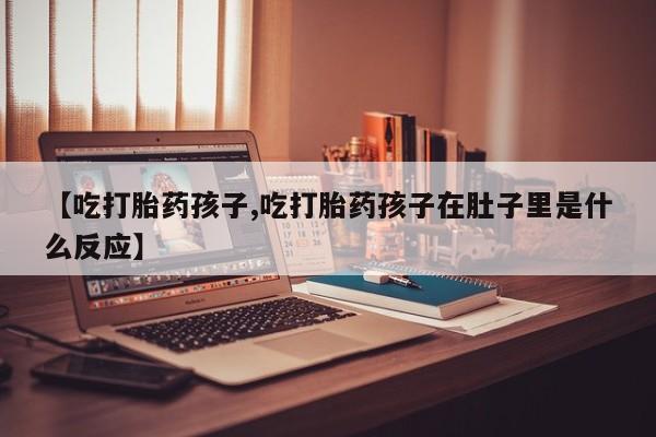 堕胎药网上购买【吃打胎药孩子,吃打胎药孩子在肚子里是什么反应】