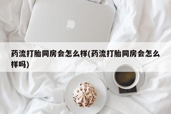堕胎药网上购买药流打胎同房会怎么样(药流打胎同房会怎么样吗)