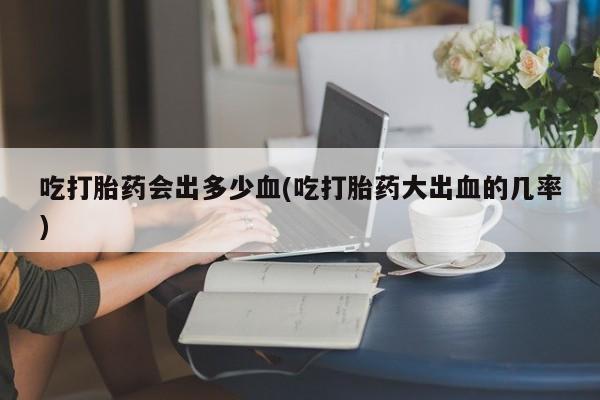 堕胎药网上购买吃打胎药会出多少血(吃打胎药大出血的几率)