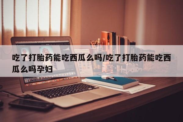 堕胎药网上购买吃了打胎药能吃西瓜么吗/吃了打胎药能吃西瓜么吗孕妇