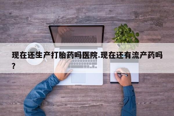 堕胎药网上购买现在还生产打胎药吗医院.现在还有流产药吗？