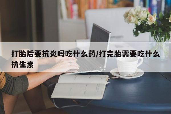 堕胎药网上购买打胎后要抗炎吗吃什么药/打完胎需要吃什么抗生素