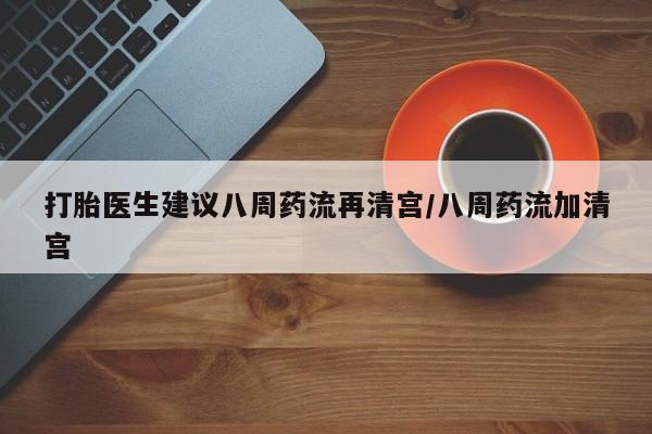 堕胎药网上购买打胎医生建议八周药流再清宫/八周药流加清宫