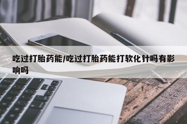 堕胎药网上购买吃过打胎药能/吃过打胎药能打软化针吗有影响吗