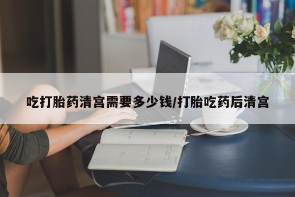 堕胎药网上购买吃打胎药清宫需要多少钱/打胎吃药后清宫