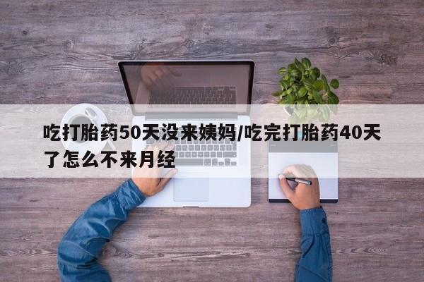 堕胎药网上购买吃打胎药50天没来姨妈/吃完打胎药40天了怎么不来月经