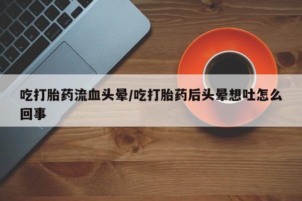 堕胎药网上购买吃打胎药流血头晕/吃打胎药后头晕想吐怎么回事