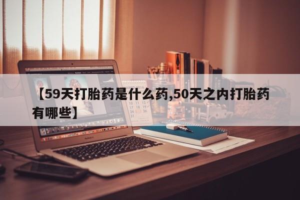 堕胎药网上购买【59天打胎药是什么药,50天之内打胎药有哪些】