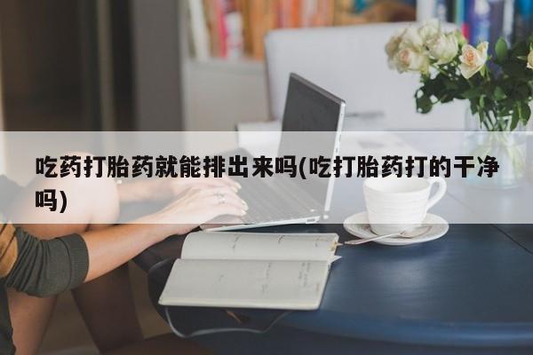 堕胎药网上购买吃药打胎药就能排出来吗(吃打胎药打的干净吗)