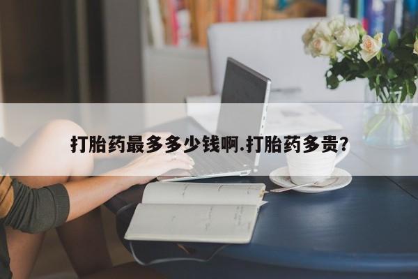 堕胎药网上购买打胎药最多多少钱啊.打胎药多贵？