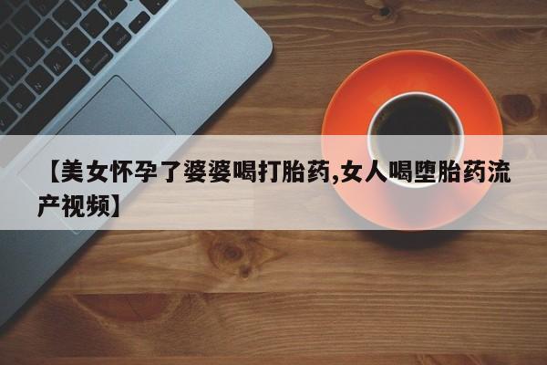 堕胎药网上购买【美女怀孕了婆婆喝打胎药,女人喝堕胎药流产视频】