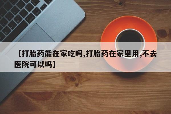 堕胎药网上购买【打胎药能在家吃吗,打胎药在家里用,不去医院可以吗】