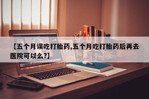 堕胎药网上购买【五个月误吃打胎药,五个月吃打胎药后再去医院可以么?】