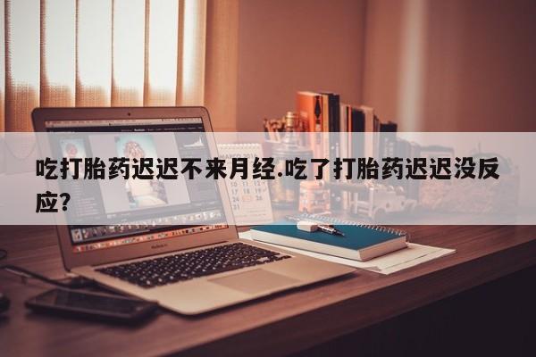 堕胎药网上购买吃打胎药迟迟不来月经.吃了打胎药迟迟没反应？
