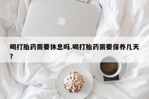 堕胎药网上购买喝打胎药需要休息吗.喝打胎药需要保养几天？