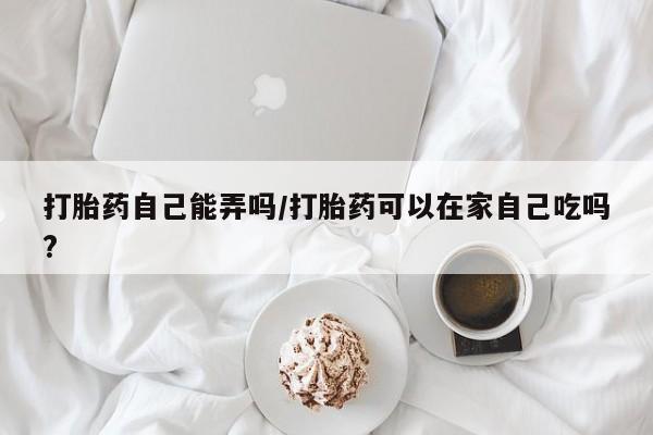 堕胎药网上购买打胎药自己能弄吗/打胎药可以在家自己吃吗?