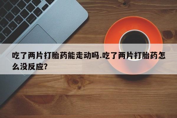 堕胎药网上购买吃了两片打胎药能走动吗.吃了两片打胎药怎么没反应？