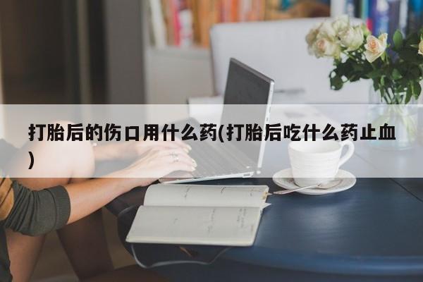 堕胎药网上购买打胎后的伤口用什么药(打胎后吃什么药止血)
