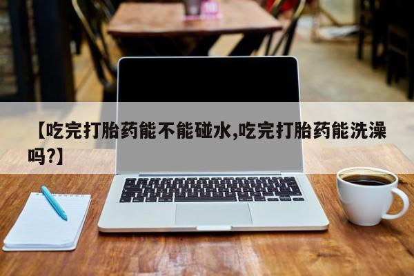 堕胎药网上购买【吃完打胎药能不能碰水,吃完打胎药能洗澡吗?】