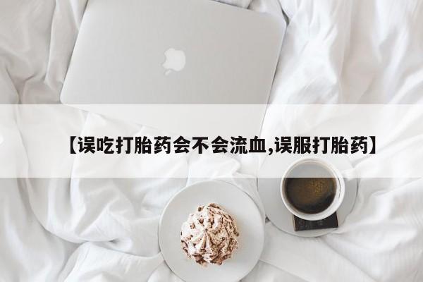 堕胎药网上购买【误吃打胎药会不会流血,误服打胎药】
