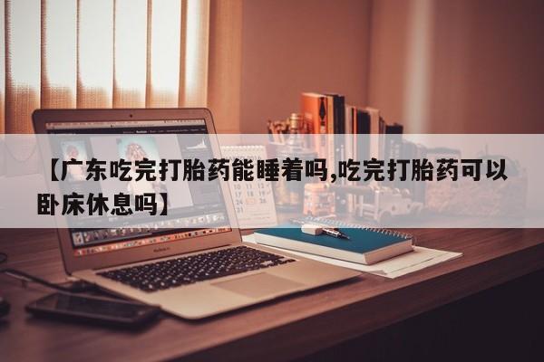 堕胎药网上购买【广东吃完打胎药能睡着吗,吃完打胎药可以卧床休息吗】