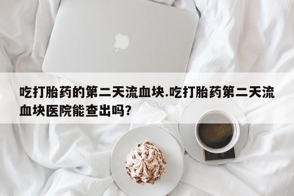 堕胎药网上购买吃打胎药的第二天流血块.吃打胎药第二天流血块医院能查出吗？