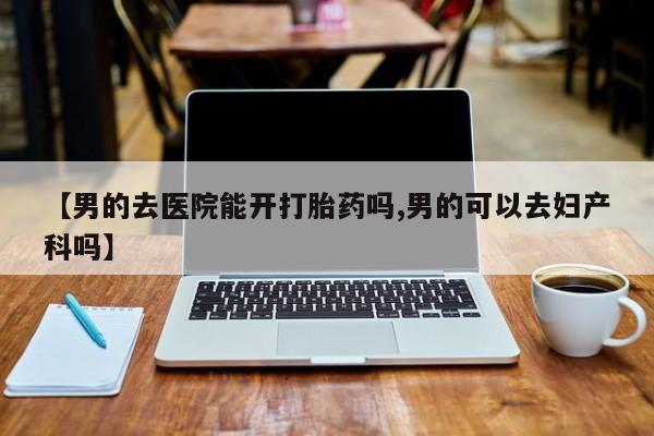 堕胎药网上购买【男的去医院能开打胎药吗,男的可以去妇产科吗】