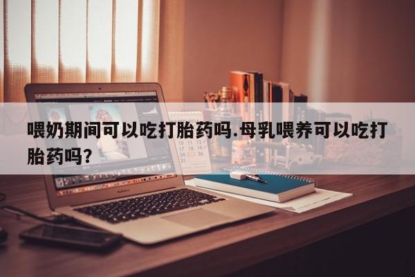 堕胎药网上购买喂奶期间可以吃打胎药吗.母乳喂养可以吃打胎药吗？