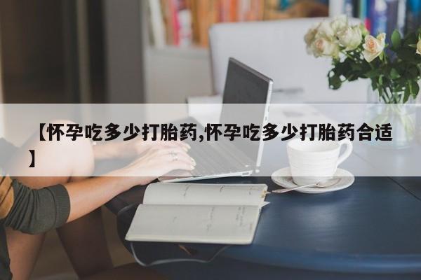 堕胎药网上购买【怀孕吃多少打胎药,怀孕吃多少打胎药合适】