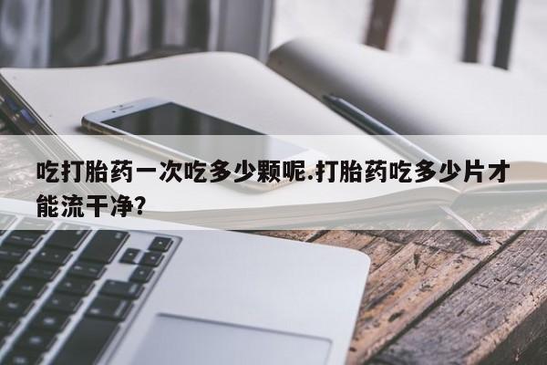 堕胎药网上购买吃打胎药一次吃多少颗呢.打胎药吃多少片才能流干净？