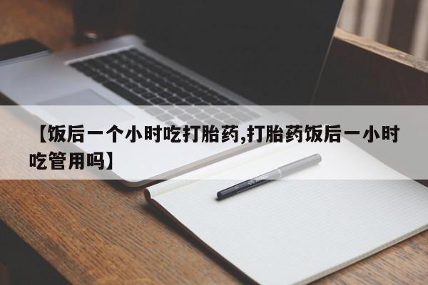 堕胎药网上购买【饭后一个小时吃打胎药,打胎药饭后一小时吃管用吗】