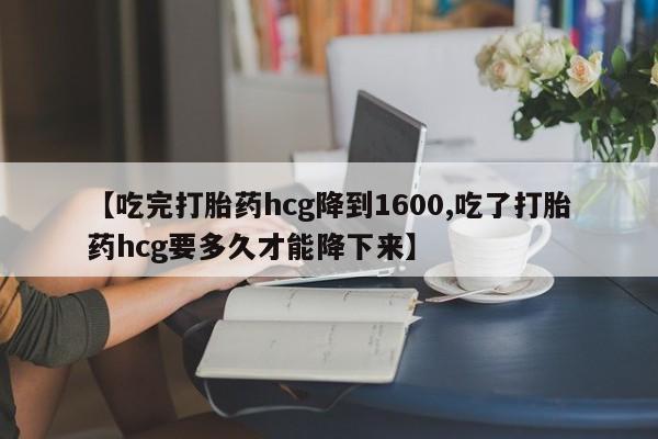 堕胎药网上购买【吃完打胎药hcg降到1600,吃了打胎药hcg要多久才能降下来】
