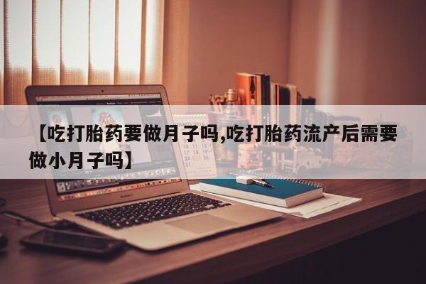 堕胎药网上购买【吃打胎药要做月子吗,吃打胎药流产后需要做小月子吗】